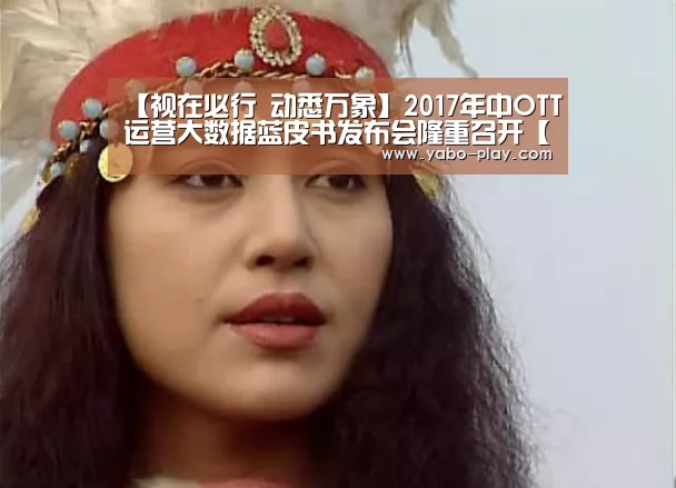 【视在必行 动悉万象】2017年中OTT运营大数据蓝皮书发布会隆重召开【亚博APP】(图1) 亚博APP